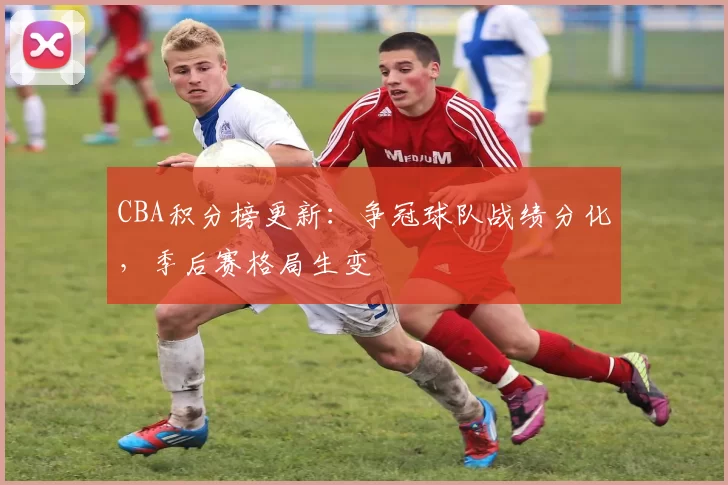 CBA积分榜更新：争冠球队战绩分化，季后赛格局生变