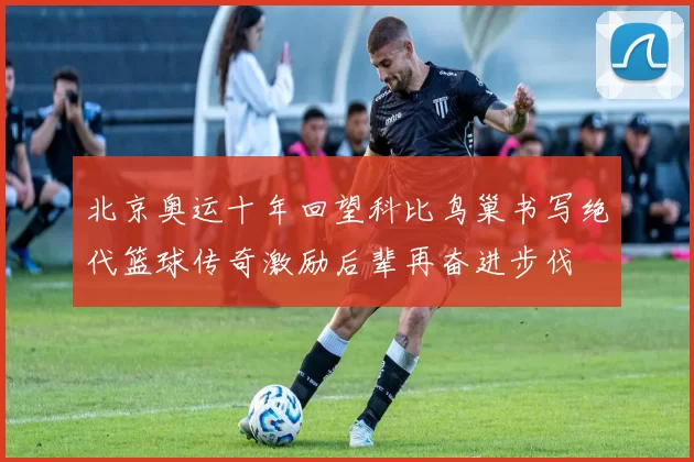 北京奥运十年回望科比鸟巢书写绝代篮球传奇激励后辈再奋进步伐