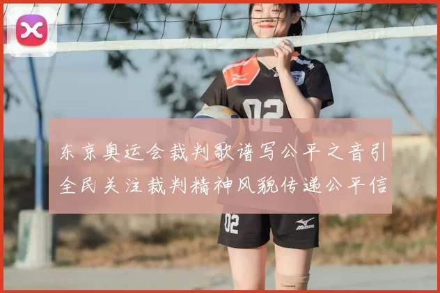 东京奥运会裁判歌谱写公平之音引全民关注裁判精神风貌传递公平信念