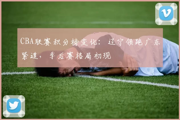 CBA联赛积分榜变化：辽宁领跑广东紧追，季后赛格局初现