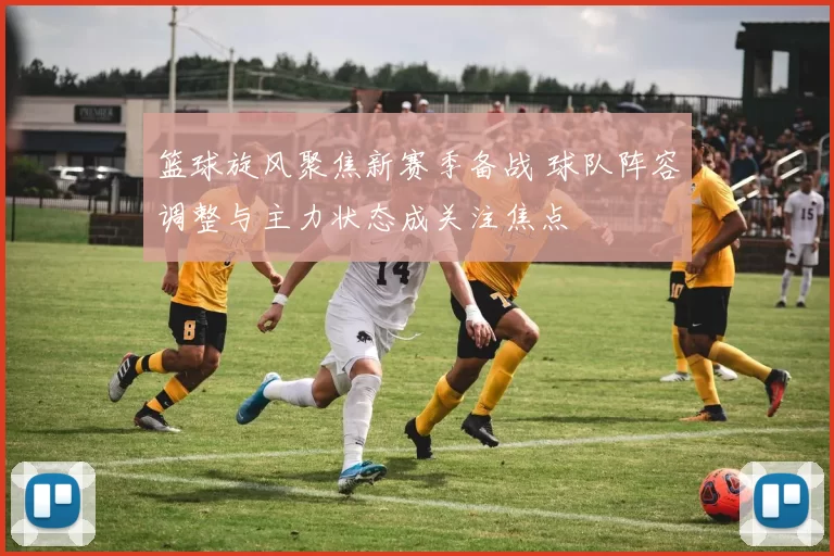 篮球旋风聚焦新赛季备战 球队阵容调整与主力状态成关注焦点